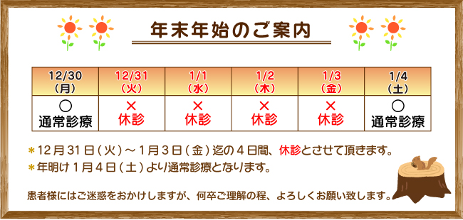 年末年始のご案内：12月31日(火)～1月3日(金)迄の4日間、休診とさせて頂きます。年明け1月4日(土)より通常診療となります。患者様にはご迷惑をおかけしますが、何卒ご理解の程、よろしくお願い致します。