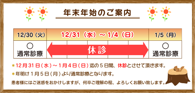 年末年始のご案内:12月31日(水)~1月4日(日)迄の5日間、休診とさせていただきます。年明け1月5日(月)より通常診療致します。患者様にはご迷惑をおかけしますが、何卒ご理解の程、よろしくお願い致します。