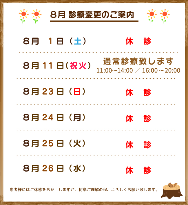 8月 診療変更のご案内:8/1(土) 休診。8/11(祝火)祝日ですが通常診療致します。8/23(日)~26(水)の4日間が夏季休暇をいただきます。患者様にはご迷惑をおかけしますが、何卒ご理解の程、よろしくお願い致します。